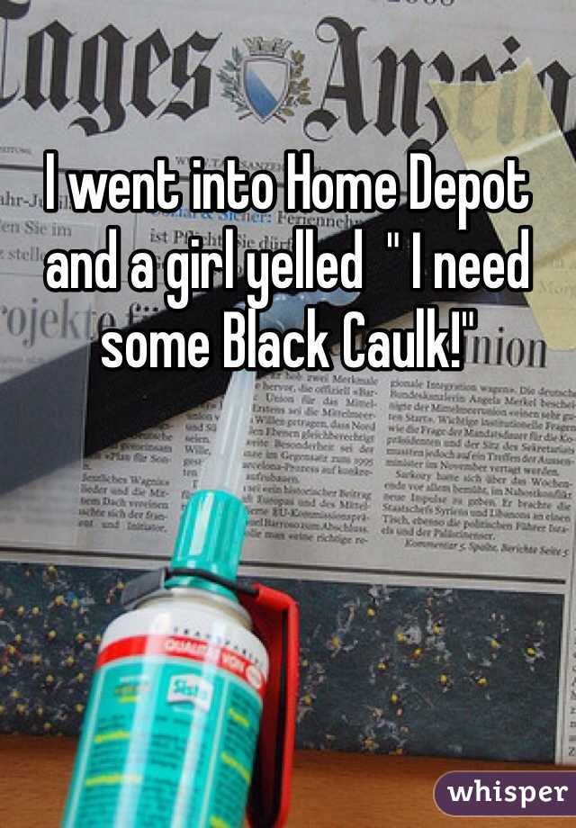 I went into Home Depot and a girl yelled  " I need some Black Caulk!"