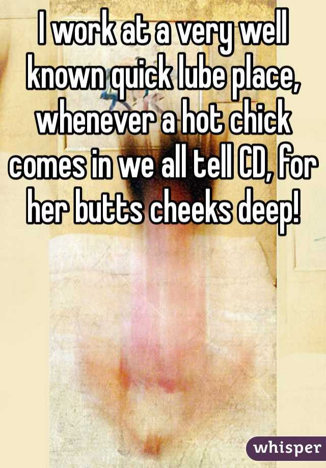 I work at a very well known quick lube place, whenever a hot chick comes in we all tell CD, for her butts cheeks deep! 