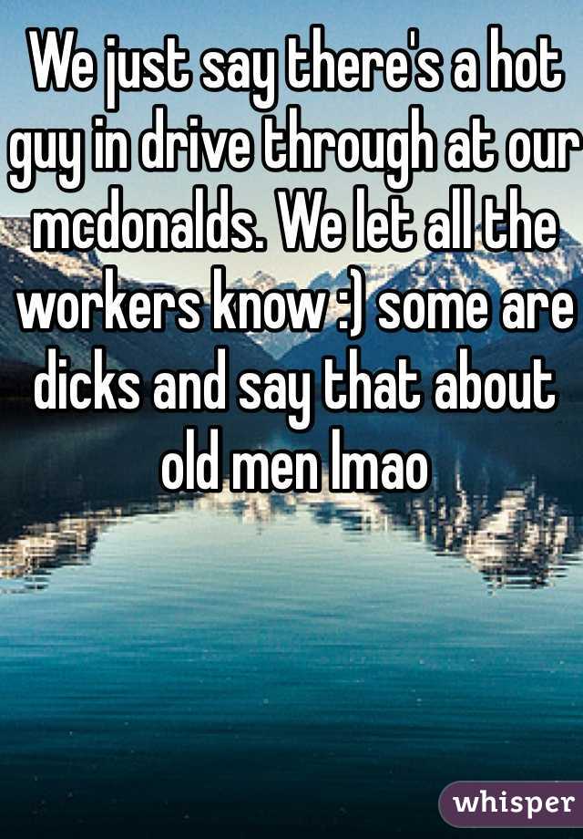 We just say there's a hot guy in drive through at our mcdonalds. We let all the workers know :) some are dicks and say that about old men lmao