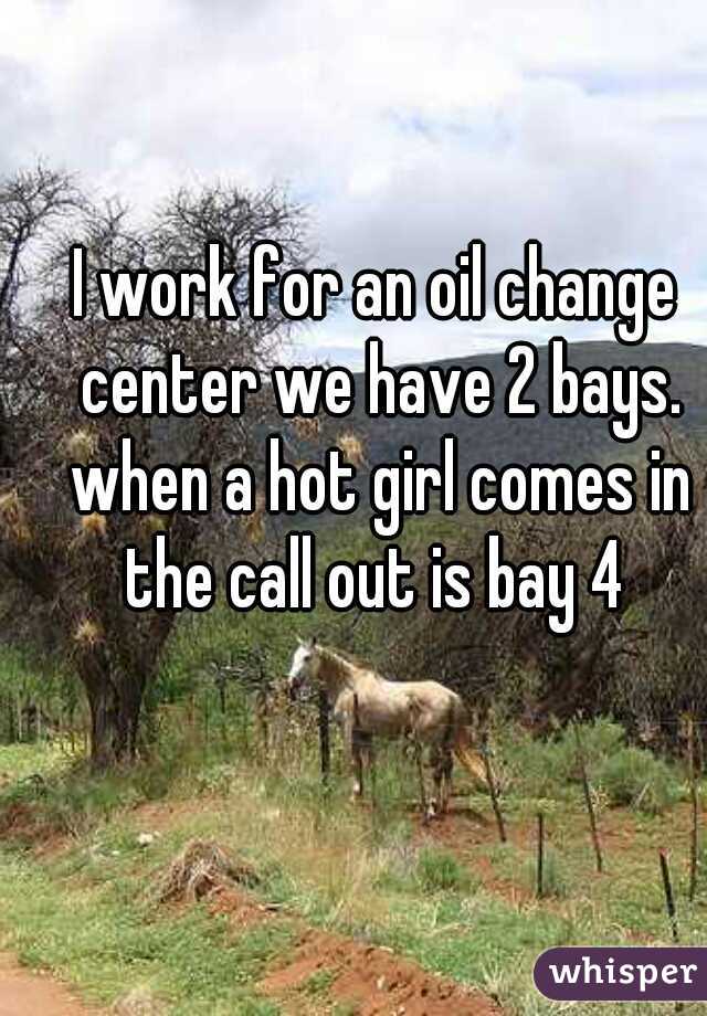 I work for an oil change center we have 2 bays. when a hot girl comes in the call out is bay 4 