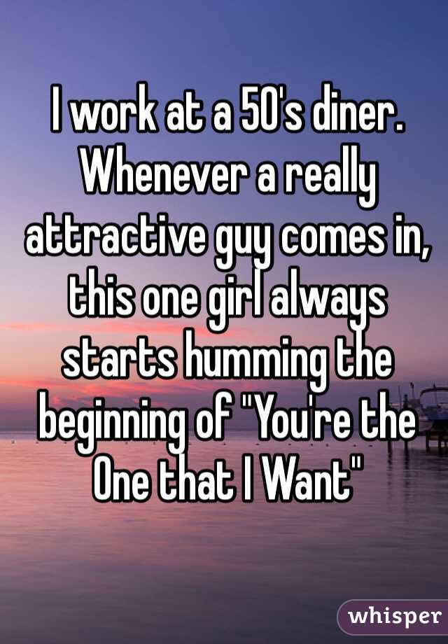 I work at a 50's diner. Whenever a really attractive guy comes in, this one girl always starts humming the beginning of "You're the One that I Want"