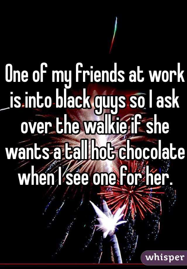 One of my friends at work is into black guys so I ask over the walkie if she wants a tall hot chocolate when I see one for her. 