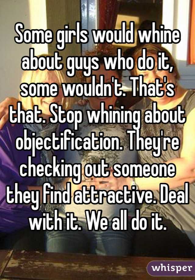 Some girls would whine about guys who do it, some wouldn't. That's that. Stop whining about objectification. They're checking out someone they find attractive. Deal with it. We all do it.