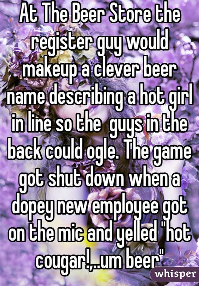 At The Beer Store the register guy would makeup a clever beer name describing a hot girl in line so the  guys in the back could ogle. The game got shut down when a dopey new employee got on the mic and yelled "hot cougar!,..um beer"  