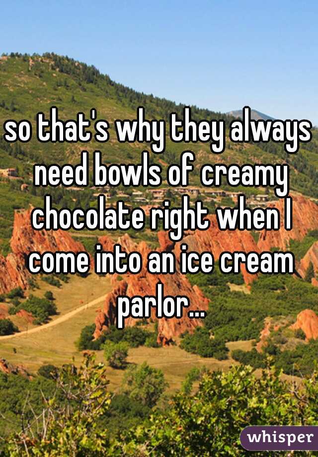 so that's why they always need bowls of creamy chocolate right when I come into an ice cream parlor...