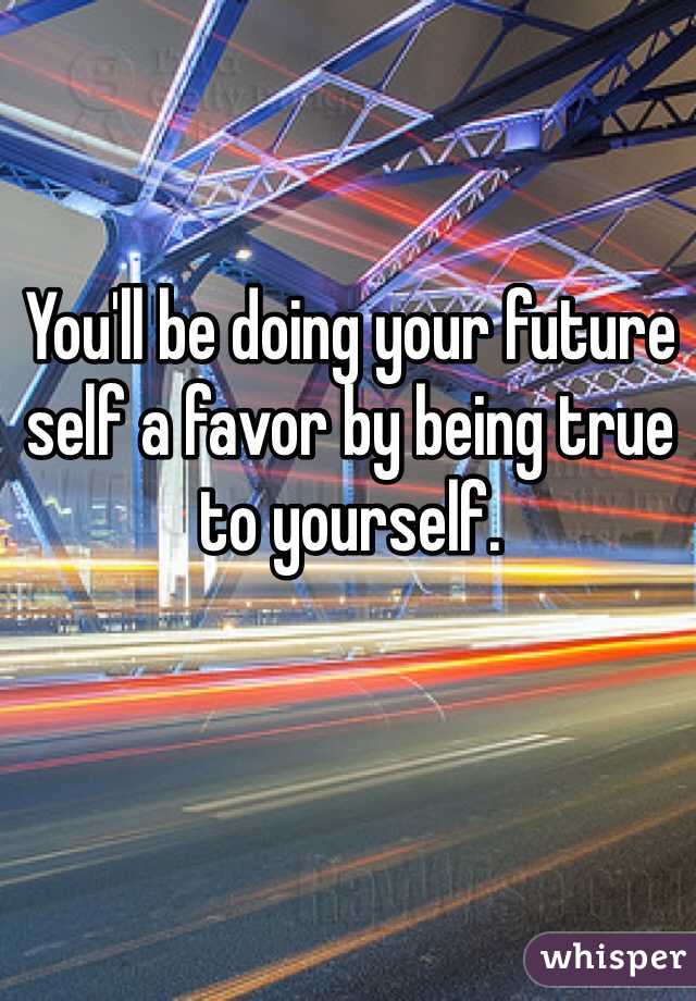 You'll be doing your future self a favor by being true to yourself.