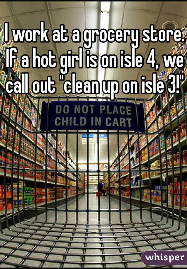 I work at a grocery store. If a hot girl is on isle 4, we call out "clean up on isle 3!"
