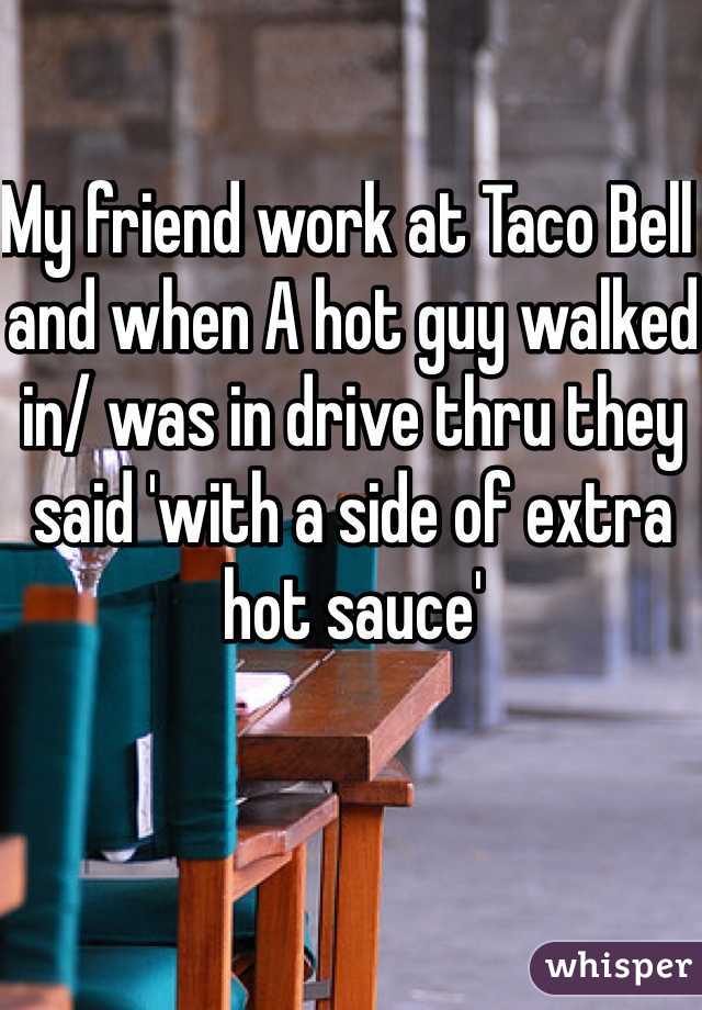 My friend work at Taco Bell and when A hot guy walked in/ was in drive thru they said 'with a side of extra hot sauce'