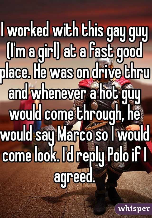 I worked with this gay guy (I'm a girl) at a fast good place. He was on drive thru and whenever a hot guy would come through, he would say Marco so I would come look. I'd reply Polo if I agreed. 