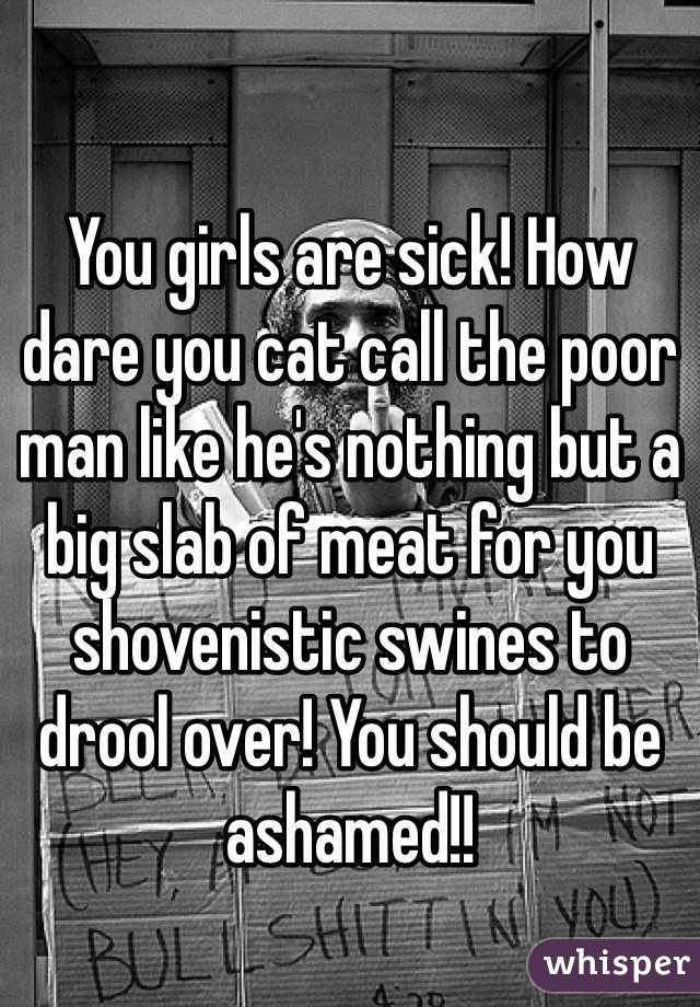 You girls are sick! How dare you cat call the poor man like he's nothing but a big slab of meat for you shovenistic swines to drool over! You should be ashamed!!