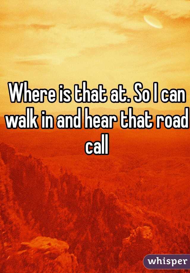 Where is that at. So I can walk in and hear that road call