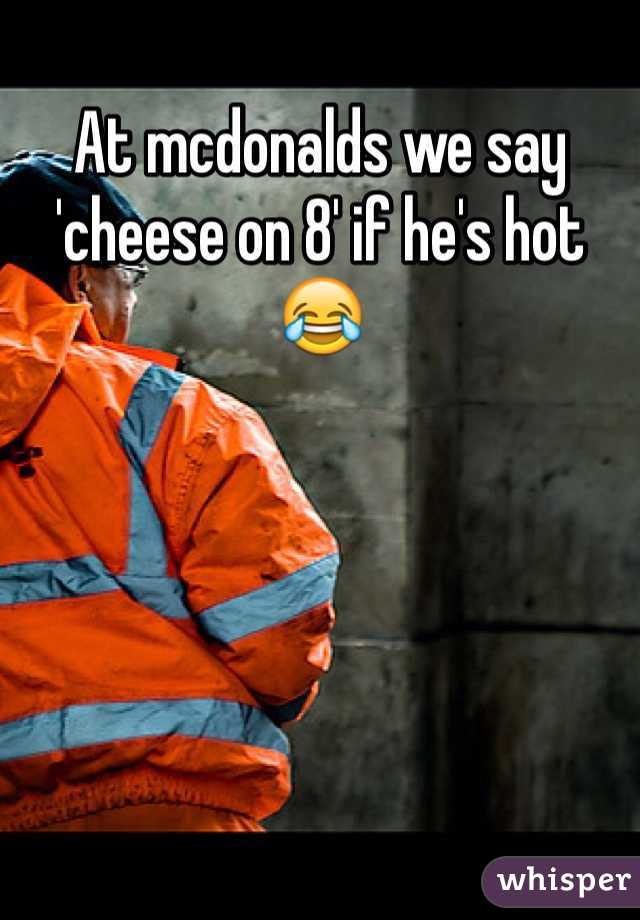 At mcdonalds we say 'cheese on 8' if he's hot 😂