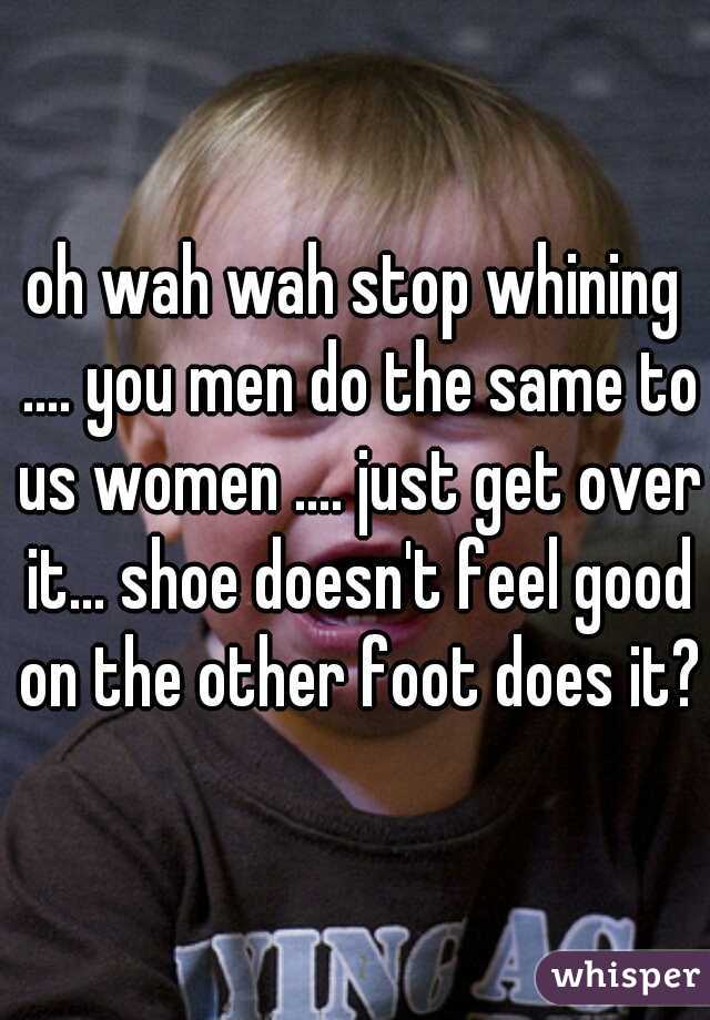 oh wah wah stop whining .... you men do the same to us women .... just get over it... shoe doesn't feel good on the other foot does it?