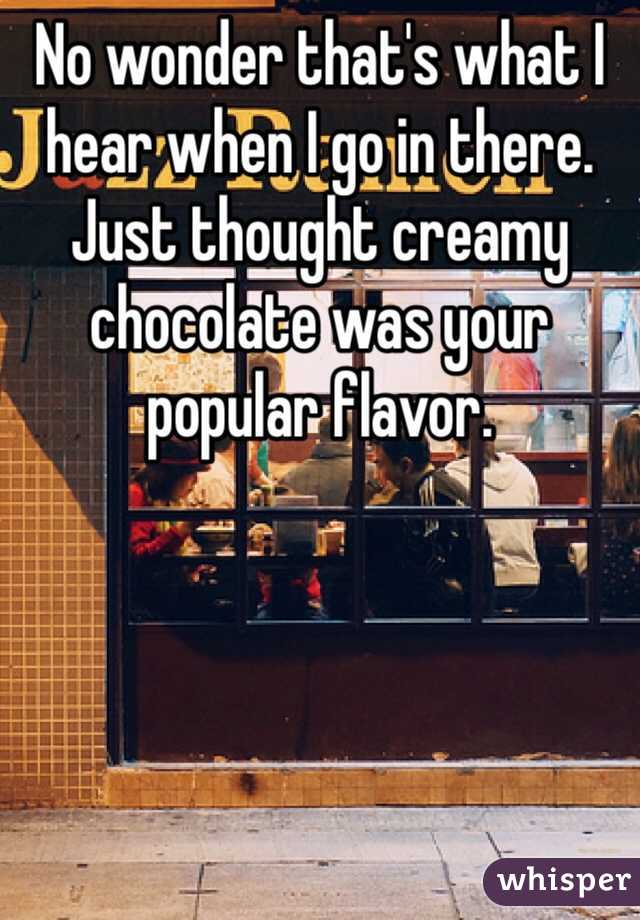 No wonder that's what I hear when I go in there. Just thought creamy chocolate was your popular flavor.