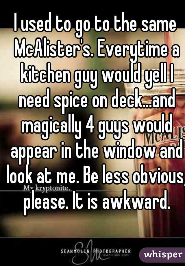 I used to go to the same McAlister's. Everytime a kitchen guy would yell I need spice on deck...and magically 4 guys would appear in the window and look at me. Be less obvious, please. It is awkward.