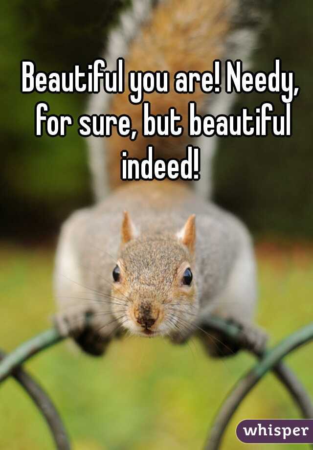 Beautiful you are! Needy, for sure, but beautiful indeed! 