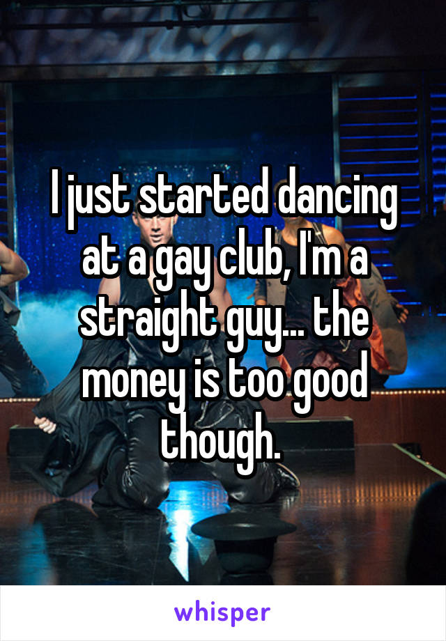 I just started dancing at a gay club, I'm a straight guy... the money is too good though. 