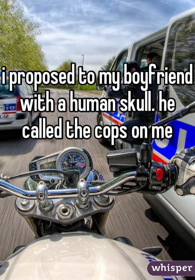 i proposed to my boyfriend with a human skull. he called the cops on me