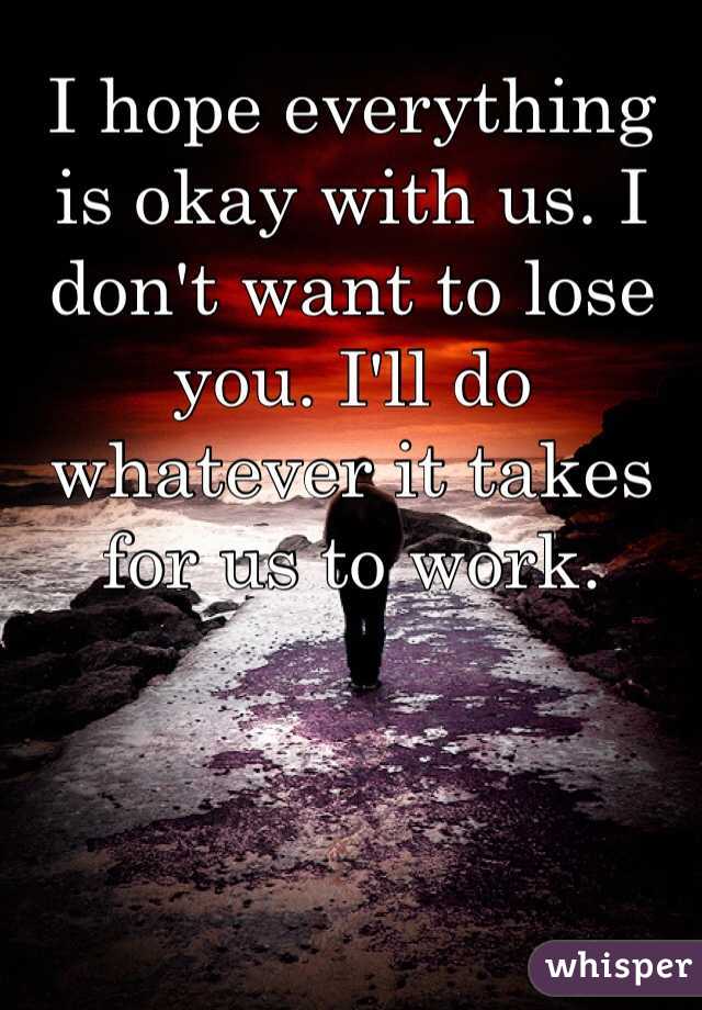 I hope everything is okay with us. I don't want to lose you. I'll do whatever it takes for us to work. 
