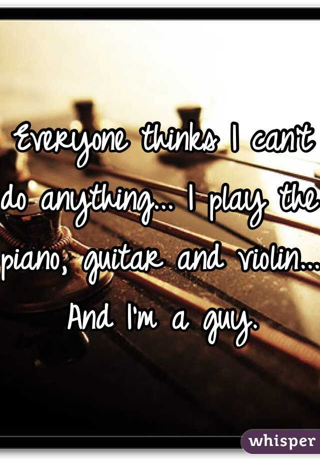 Everyone thinks I can't do anything... I play the piano, guitar and violin... And I'm a guy.