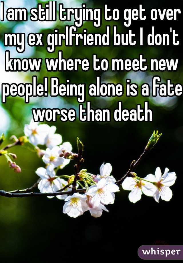 I am still trying to get over my ex girlfriend but I don't know where to meet new people! Being alone is a fate worse than death 