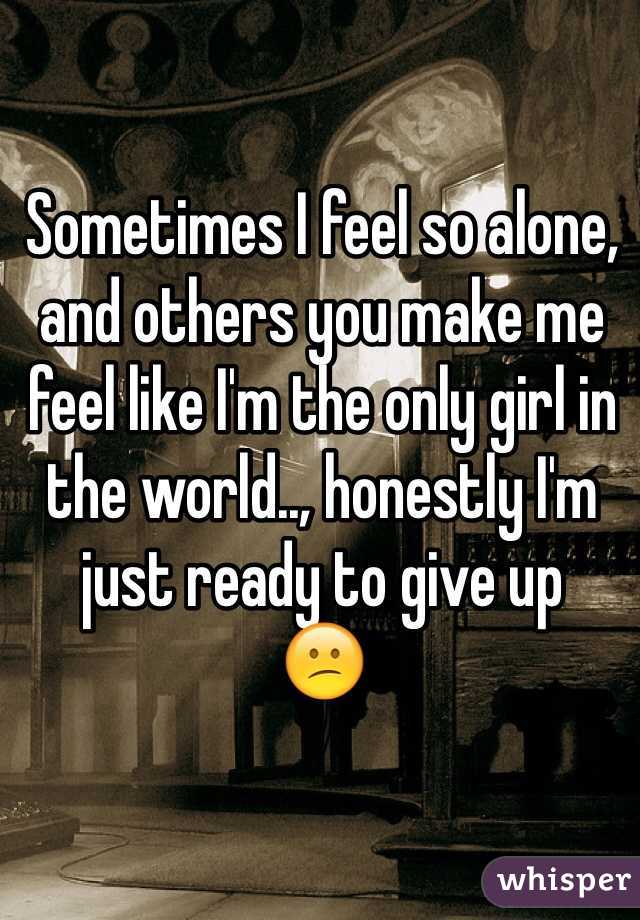 Sometimes I feel so alone, and others you make me feel like I'm the only girl in the world.., honestly I'm just ready to give up
😕