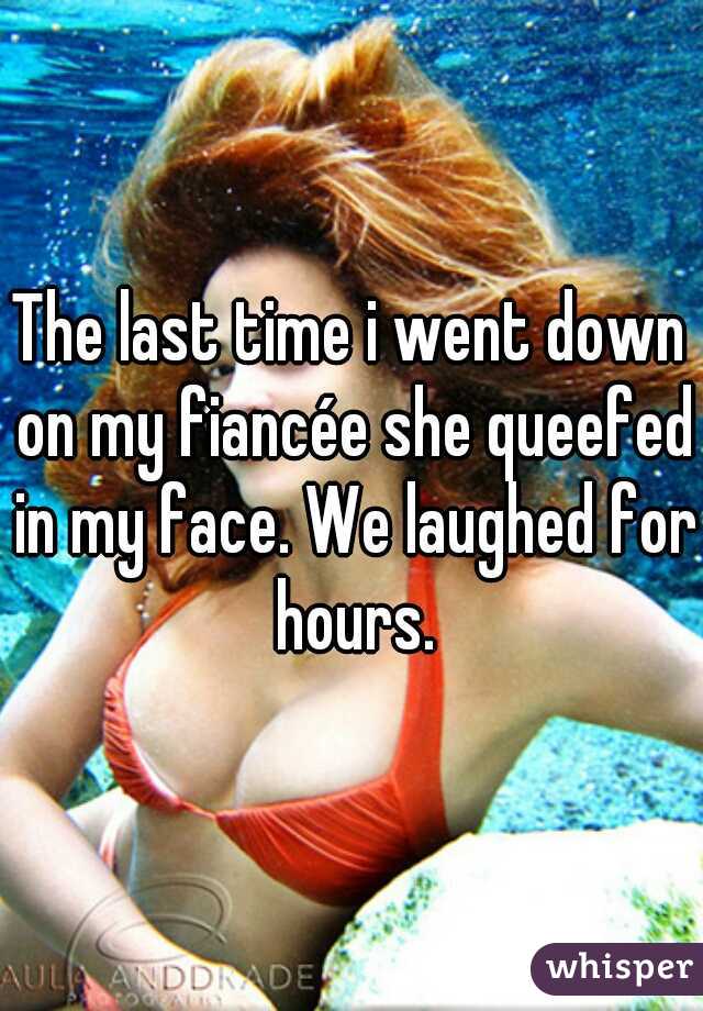 The last time i went down on my fiancée she queefed in my face. We laughed for hours.