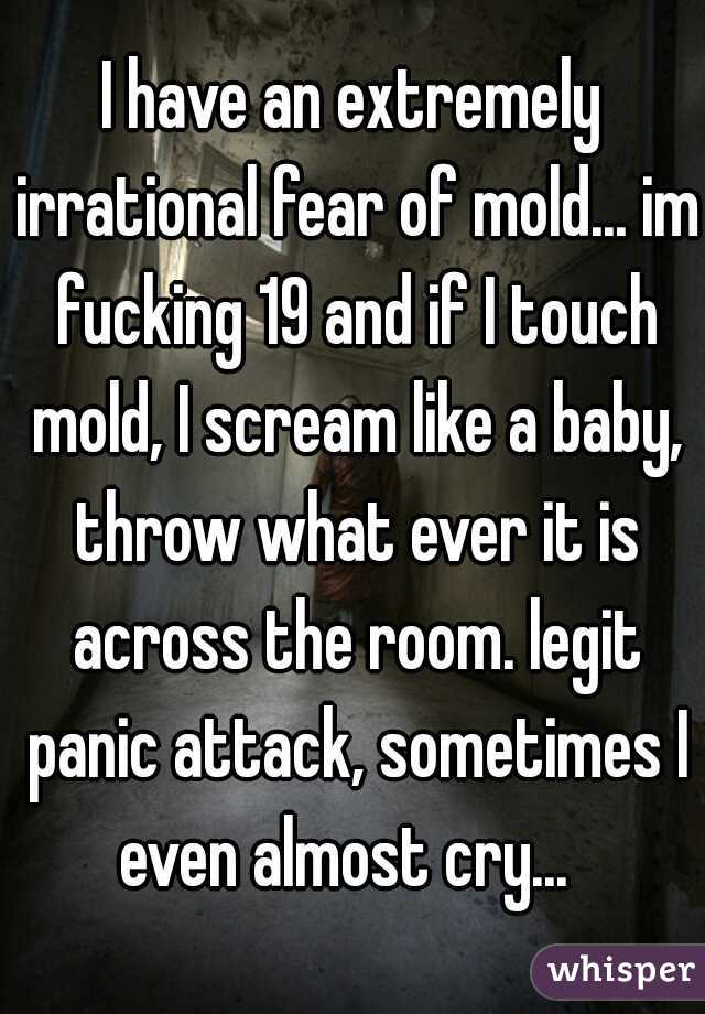 I have an extremely irrational fear of mold... im fucking 19 and if I touch mold, I scream like a baby, throw what ever it is across the room. legit panic attack, sometimes I even almost cry...  