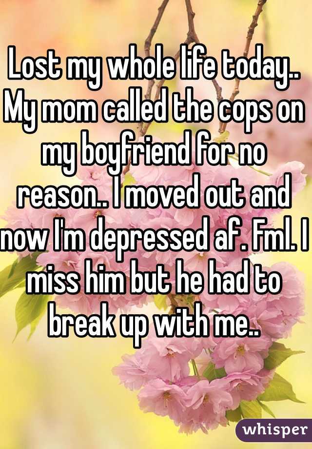 Lost my whole life today.. My mom called the cops on my boyfriend for no reason.. I moved out and now I'm depressed af. Fml. I miss him but he had to break up with me..