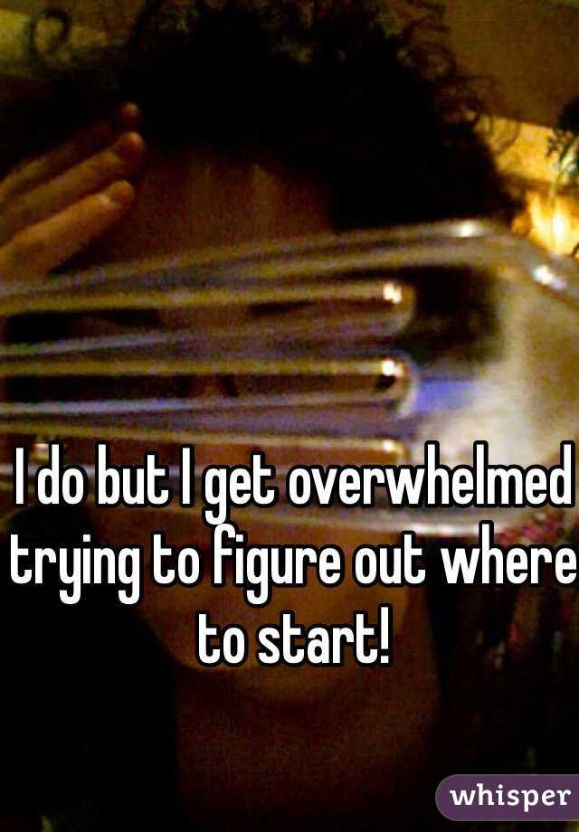 I do but I get overwhelmed trying to figure out where to start!