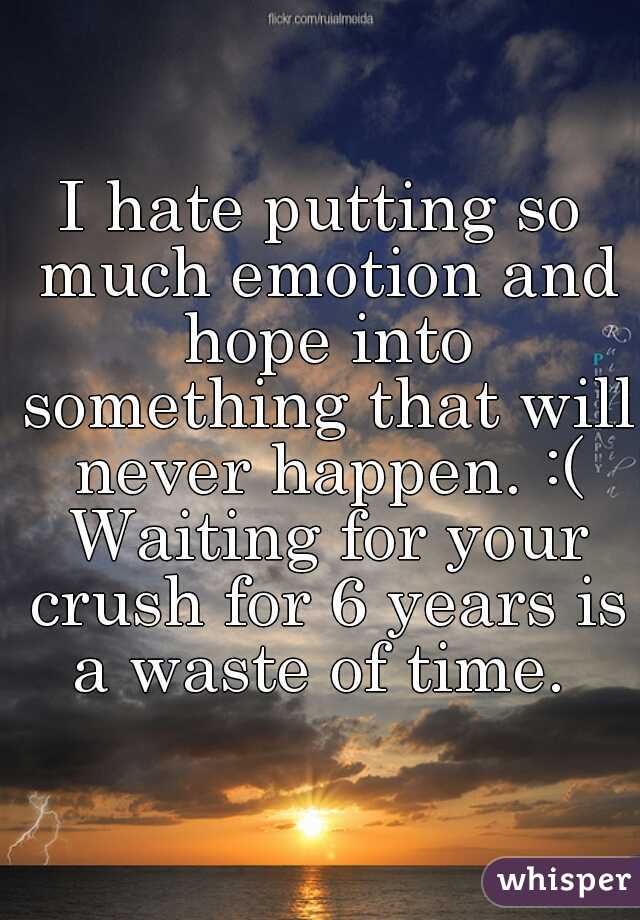 I hate putting so much emotion and hope into something that will never happen. :( Waiting for your crush for 6 years is a waste of time. 