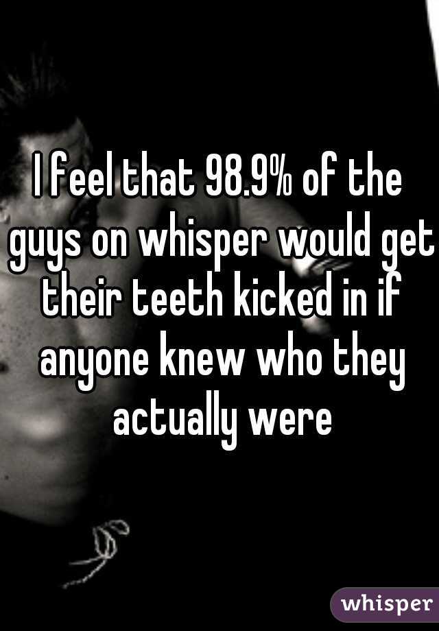 I feel that 98.9% of the guys on whisper would get their teeth kicked in if anyone knew who they actually were