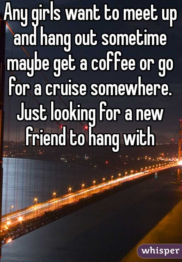 Any girls want to meet up and hang out sometime maybe get a coffee or go for a cruise somewhere. Just looking for a new friend to hang with