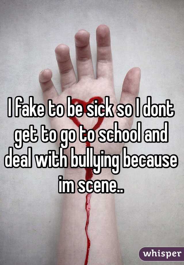 I fake to be sick so I dont get to go to school and deal with bullying because im scene..