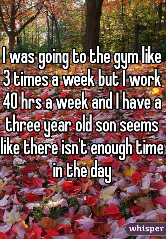 I was going to the gym like 3 times a week but I work 40 hrs a week and I have a three year old son seems like there isn't enough time in the day