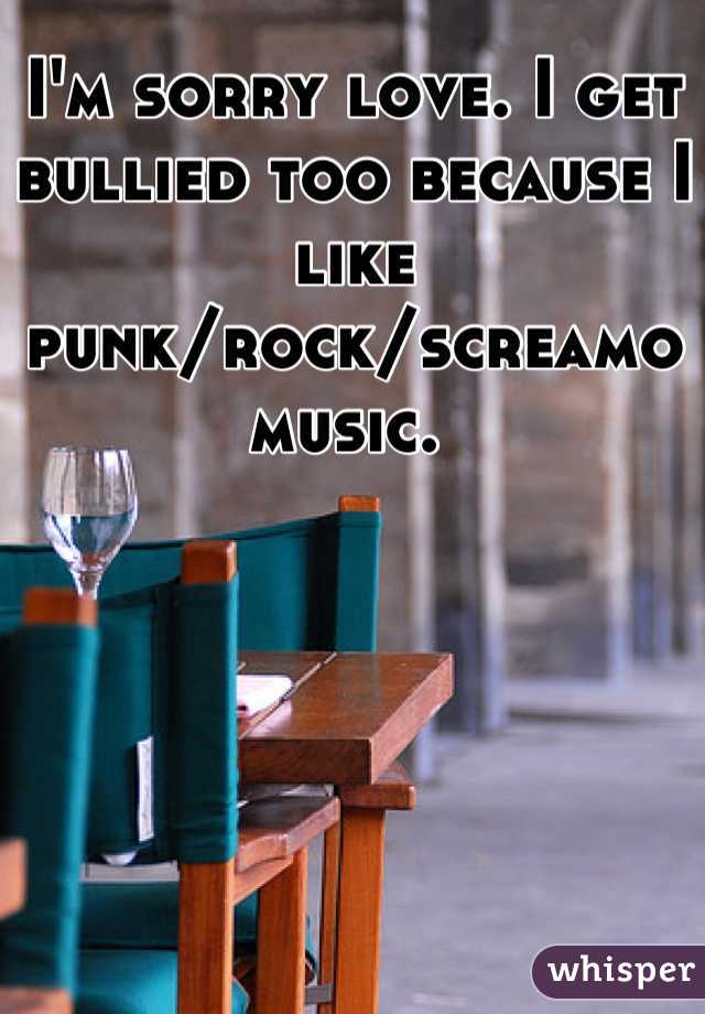 I'm sorry love. I get bullied too because I like punk/rock/screamo music. 