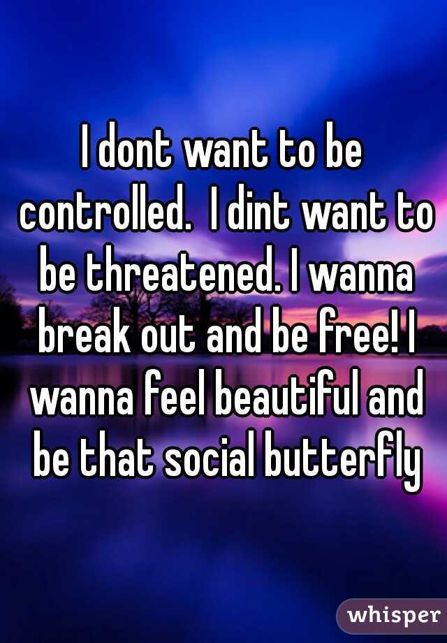 I dont want to be controlled.  I dint want to be threatened. I wanna break out and be free! I wanna feel beautiful and be that social butterfly