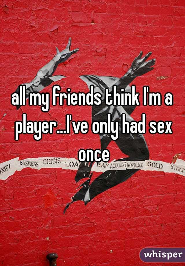 all my friends think I'm a player...I've only had sex once