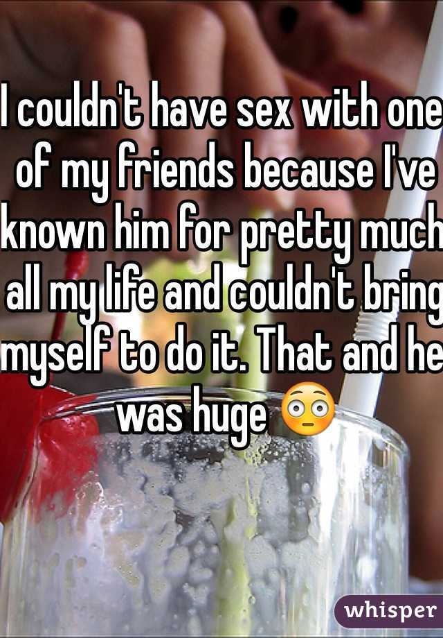 I couldn't have sex with one of my friends because I've known him for pretty much all my life and couldn't bring myself to do it. That and he was huge 😳