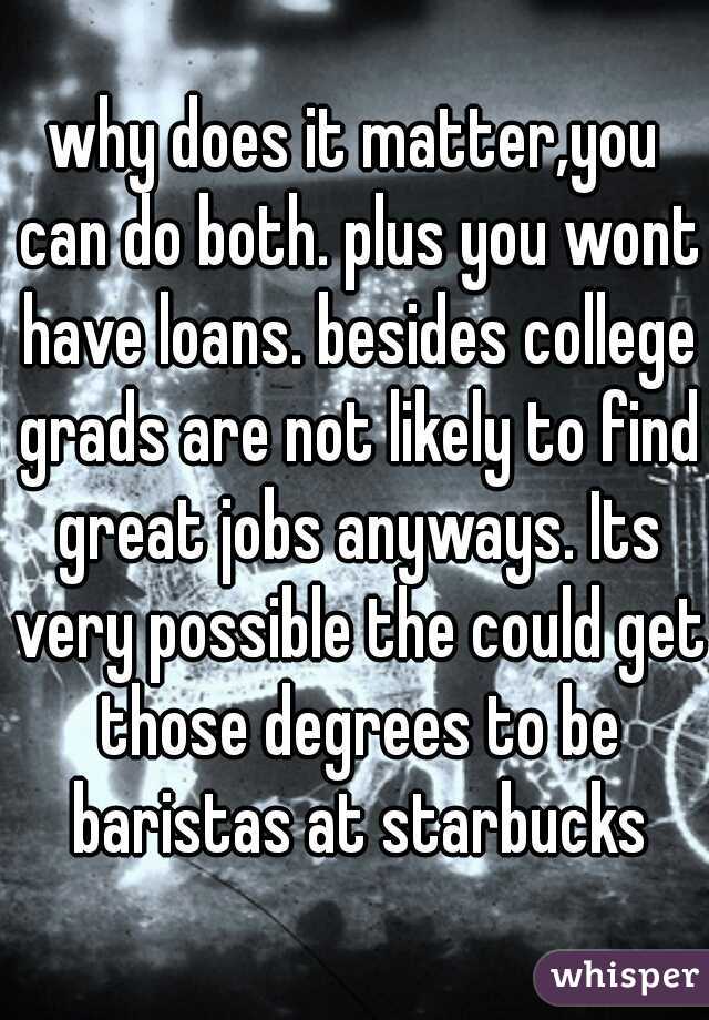 why does it matter,you can do both. plus you wont have loans. besides college grads are not likely to find great jobs anyways. Its very possible the could get those degrees to be baristas at starbucks