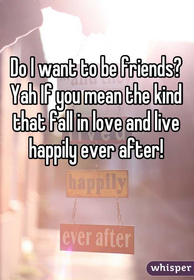 Do I want to be friends? Yah If you mean the kind  that fall in love and live happily ever after!