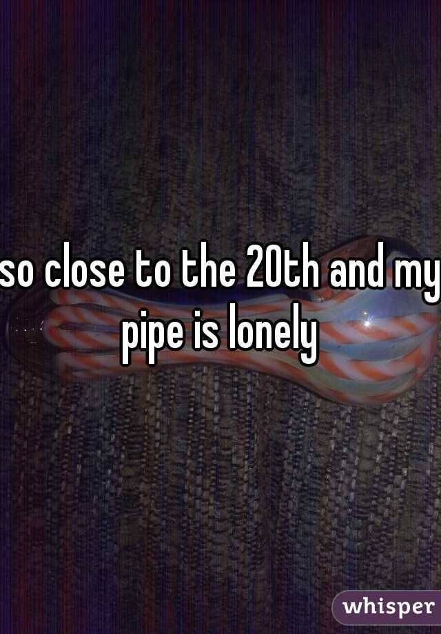 so close to the 20th and my pipe is lonely 