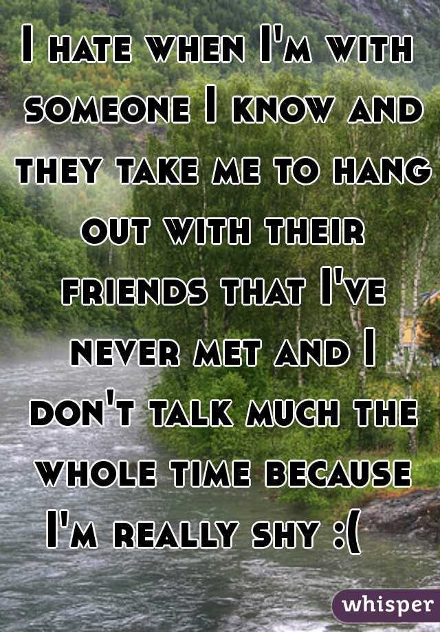 I hate when I'm with someone I know and they take me to hang out with their friends that I've never met and I don't talk much the whole time because I'm really shy :(   