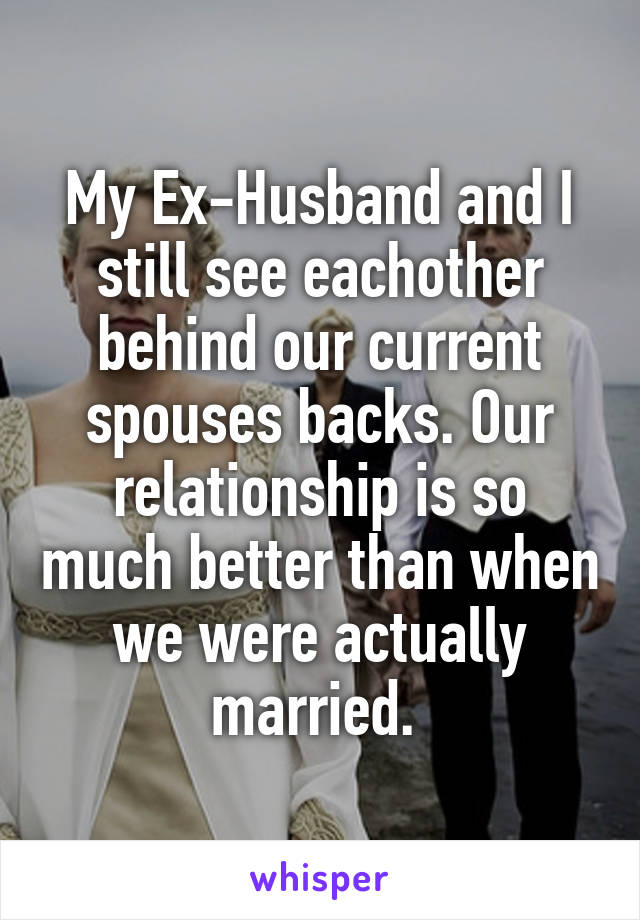 My Ex-Husband and I still see eachother behind our current spouses backs. Our relationship is so much better than when we were actually married. 