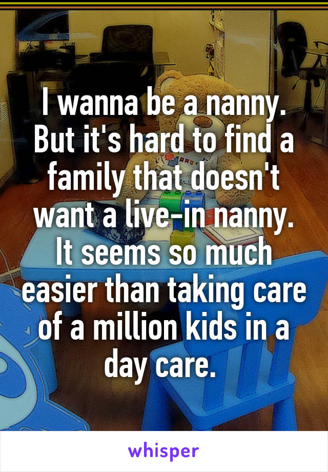 I wanna be a nanny. But it's hard to find a family that doesn't want a live-in nanny. It seems so much easier than taking care of a million kids in a day care. 