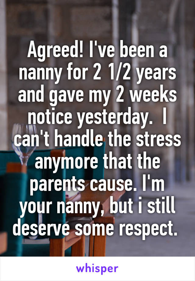 Agreed! I've been a nanny for 2 1/2 years and gave my 2 weeks notice yesterday.  I can't handle the stress anymore that the parents cause. I'm your nanny, but i still deserve some respect. 