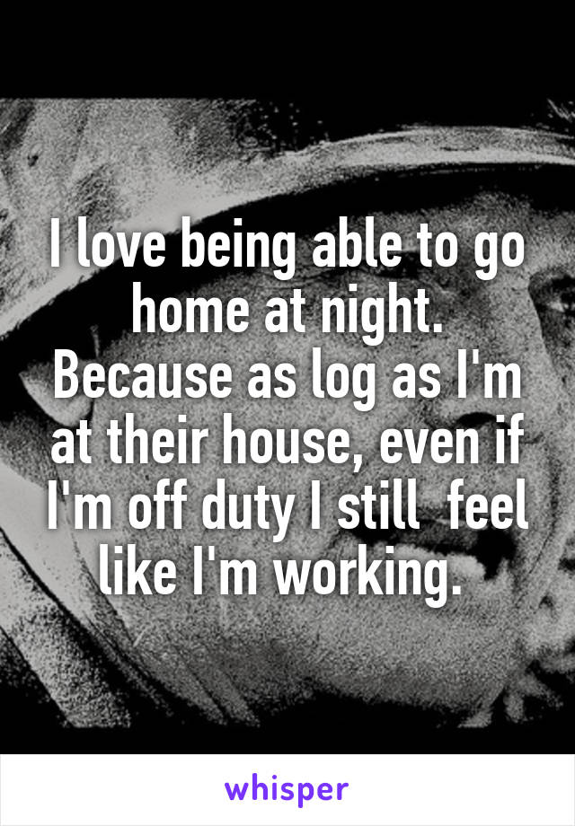 I love being able to go home at night. Because as log as I'm at their house, even if I'm off duty I still  feel like I'm working. 