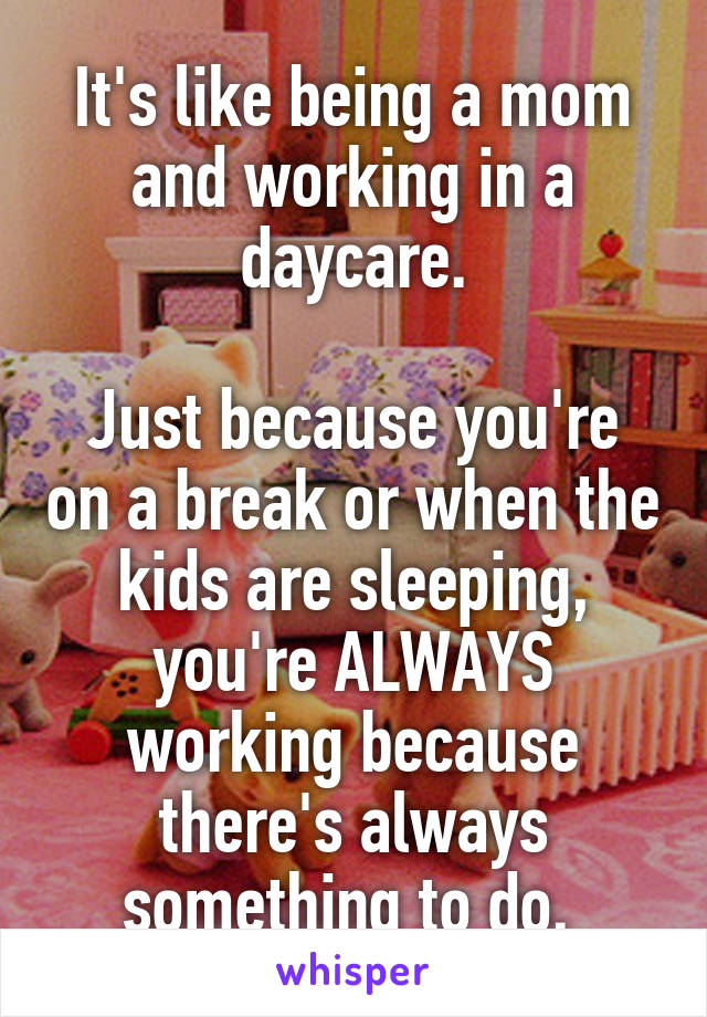 It's like being a mom and working in a daycare.

Just because you're on a break or when the kids are sleeping, you're ALWAYS working because there's always something to do. 