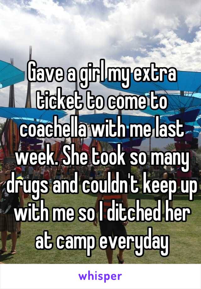 Gave a girl my extra ticket to come to coachella with me last week. She took so many drugs and couldn't keep up with me so I ditched her at camp everyday
