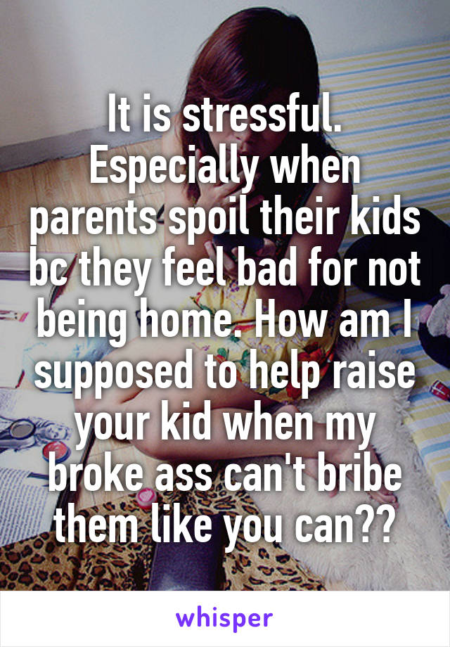 It is stressful. Especially when parents spoil their kids bc they feel bad for not being home. How am I supposed to help raise your kid when my broke ass can't bribe them like you can??